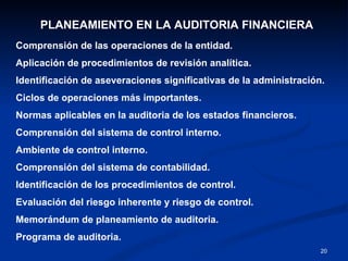 PLANEAMIENTO EN LA AUDITORIA FINANCIERA Comprensión de las operaciones de la entidad. Aplicación de procedimientos de revisión analítica. Identificación de aseveraciones significativas de la administración. Ciclos de operaciones más importantes. Normas aplicables en la auditoria de los estados financieros. Comprensión del sistema de control interno. Ambiente de control interno. Comprensión del sistema de contabilidad. Identificación de los procedimientos de control. Evaluación del riesgo inherente y riesgo de control. Memorándum de planeamiento de auditoria. Programa de auditoria. 