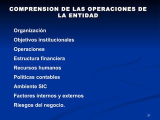 COMPRENSION DE LAS OPERACIONES DE LA ENTIDAD Organización Objetivos institucionales Operaciones Estructura financiera Recursos humanos  Políticas contables Ambiente SIC Factores internos y externos Riesgos del negocio. 