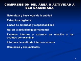 COMPRENSION DEL AREA O ACTIVIDAD A SER EXAMINADA Naturaleza y base legal de la entidad Estructura orgánica Líneas de autoridad y responsabilidad Rol en la actividad gubernamental Factores internos y externos en relación a los asuntos por examinar Informes de auditoria interna o externa Denuncias y denunciantes 