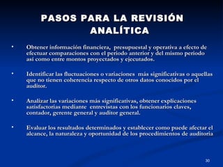 PASOS PARA LA REVISIÓN ANALÍTICA Obtener información financiera,  presupuestal y operativa a efecto de efectuar comparaciones con el periodo anterior y del mismo periodo así como entre montos proyectados y ejecutados. Identificar las fluctuaciones o variaciones  más significativas o aquellas que no tienen coherencia respecto de otros datos conocidos por el auditor. Analizar las variaciones más significativas, obtener explicaciones satisfactorias mediante  entrevistas con los funcionarios claves, contador, gerente general y auditor general. Evaluar los resultados determinados y establecer como puede afectar el alcance, la naturaleza y oportunidad de los procedimientos de auditoria 