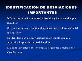 IDENTIFICACIÓN DE DESVIACIONES IMPORTANTES Diferencias entre los montos registrados y los esperados por el auditor. Diferencias entre el monto del presente año e información del año anterior La identificación de desviaciones es un asunto que esta determinado por el criterio del auditor El auditor establece criterios para seleccionar desviaciones significativas. 