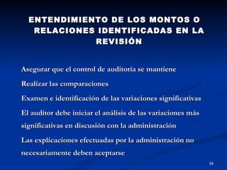 ENTENDIMIENTO DE LOS MONTOS O RELACIONES IDENTIFICADAS EN LA REVISIÓN Asegurar que el control de auditoría se mantiene Realizar las comparaciones Examen e identificación de las variaciones significativas El auditor debe iniciar el análisis de las variaciones más significativas en discusión con la administración Las explicaciones efectuadas por la administración no necesariamente deben aceptarse 
