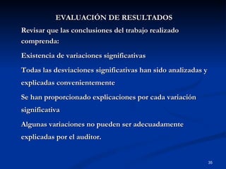 EVALUACIÓN DE RESULTADOS Revisar que las conclusiones del trabajo realizado comprenda: Existencia de variaciones significativas Todas las desviaciones significativas han sido analizadas y explicadas convenientemente Se han proporcionado explicaciones por cada variación significativa Algunas variaciones no pueden ser adecuadamente explicadas por el auditor.  