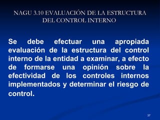 NAGU 3.10 EVALUACIÓN DE LA ESTRUCTURA DEL CONTROL INTERNO   Se debe efectuar una apropiada evaluación de la estructura del control interno de la entidad a examinar, a efecto de formarse una opinión sobre la efectividad de los controles internos implementados y determinar el riesgo de control . 