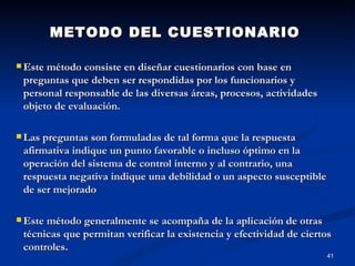 METODO DEL CUESTIONARIO Este método consiste en diseñar cuestionarios con base en preguntas que deben ser respondidas por los funcionarios y personal responsable de las diversas áreas, procesos, actividades objeto de evaluación.  Las preguntas son formuladas de tal forma que la respuesta afirmativa indique un punto favorable o incluso óptimo en la operación del sistema de control interno y al contrario, una respuesta negativa indique una debilidad o un aspecto susceptible de ser mejorado   Este método generalmente se acompaña de la aplicación de otras técnicas que permitan verificar la existencia y efectividad de ciertos controles.  