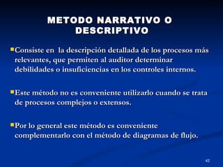 METODO NARRATIVO O DESCRIPTIVO Consiste en  la descripción detallada de los procesos más relevantes, que permiten al auditor determinar debilidades o insuficiencias en los controles internos.  Este método no es conveniente utilizarlo cuando se trata de procesos complejos o extensos.  Por lo general este método es conveniente complementarlo con el método de diagramas de flujo.   