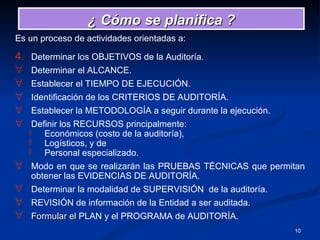 Es un proceso de actividades orientadas a: Determinar los OBJETIVOS de la Auditoría. Determinar el ALCANCE. Establecer el TIEMPO DE EJECUCIÓN. Identificación de los CRITERIOS DE AUDITORÍA. Establecer la METODOLOGÍA a seguir durante la ejecución. Definir los RECURSOS principalmente: Económicos (costo de la auditoría),  Logísticos, y de  Personal especializado. Modo en que se realizarán las PRUEBAS TÉCNICAS que permitan obtener las EVIDENCIAS DE AUDITORÍA.  Determinar la modalidad de SUPERVISIÓN  de la auditoría. REVISIÓN de información de la Entidad a ser auditada.  Formular el  PLAN y el PROGRAMA de AUDITORÍA. ¿ Cómo se planifica ? 