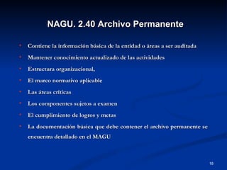 Contiene la información básica de la entidad o áreas a ser auditada Mantener conocimiento actualizado de las actividades Estructura organizacional,  El marco normativo aplicable Las áreas críticas Los componentes sujetos a examen El cumplimiento de logros y metas La documentación básica que debe contener el archivo permanente se encuentra detallado en el MAGU NAGU. 2.40 Archivo Permanente 