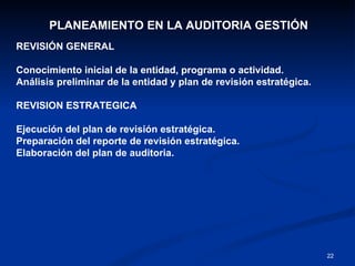 PLANEAMIENTO EN LA AUDITORIA GESTIÓN  REVISIÓN GENERAL Conocimiento inicial de la entidad, programa o actividad. Análisis preliminar de la entidad y plan de revisión estratégica. REVISION ESTRATEGICA Ejecución del plan de revisión estratégica. Preparación del reporte de revisión estratégica. Elaboración del plan de auditoria. 