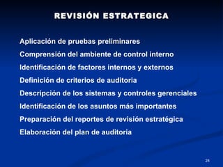 REVISIÓN ESTRATEGICA Aplicación de pruebas preliminares Comprensión del ambiente de control interno Identificación de factores internos y externos Definición de criterios de auditoria Descripción de los sistemas y controles gerenciales Identificación de los asuntos más importantes Preparación del reportes de revisión estratégica Elaboración del plan de auditoria 