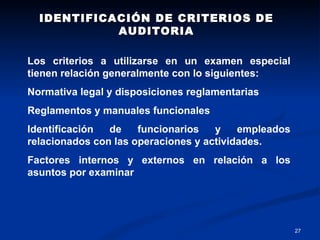 IDENTIFICACIÓN DE CRITERIOS DE AUDITORIA Los criterios a utilizarse en un examen especial tienen relación generalmente con lo siguientes: Normativa legal y disposiciones reglamentarias Reglamentos y manuales funcionales Identificación de funcionarios y empleados relacionados con las operaciones y actividades. Factores internos y externos en relación a los asuntos por examinar 