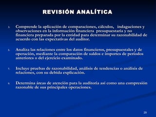 REVISIÓN ANALÍTICA  Comprende la aplicación de comparaciones, cálculos,  indagaciones y observaciones en la información financiera  presupuestaria y no financiera preparada por la entidad para determinar su razonabilidad de acuerdo con las expectativas del auditor. Analiza las relaciones entre los datos financieros, presupuestales y de operación, mediante la comparación de saldos e importes de periodos anteriores o del ejercicio examinado. Incluye pruebas de razonabilidad, análisis de tendencias o análisis de relaciones, con su debida explicación. Determina áreas de atención para la auditoria así como una compresión razonable de sus principales operaciones. 