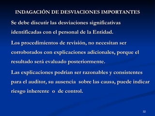 INDAGACIÓN DE DESVIACIONES IMPORTANTES Se debe discutir las desviaciones significativas identificadas con el personal de la Entidad. Los procedimientos de revisión, no necesitan ser corroborados con explicaciones adicionales, porque el resultado será evaluado posteriormente.  Las explicaciones podrían ser razonables y consistentes para el auditor, su ausencia  sobre las causa, puede indicar riesgo inherente  o  de control. 