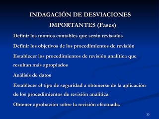 INDAGACIÓN DE DESVIACIONES IMPORTANTES (Fases) Definir los montos contables que serán revisados Definir los objetivos de los procedimientos de revisión Establecer los procedimientos de revisión analítica que resultan más apropiados Análisis de datos Establecer el tipo de seguridad a obtenerse de la aplicación de los procedimientos de revisión analítica Obtener aprobación sobre la revisión efectuada. 