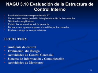 La administración es responsable del CI. Conocer con mayor precisión la implementación de los controles Niveles de cumplimiento  Validar las aseveraciones de la gerencia,  Formarse una opinión respecto a la solidez de los controles  Evaluar el riesgo de control existente  ESTRUCTURA:  Ambiente de control Evaluación  del Riesgo Actividades de Control Gerencial Sistema de Información y Comunicación Actividades de Monitoreo NAGU 3.10 Evaluación de la Estructura de Control Interno 