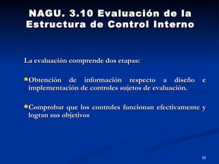 La evaluación comprende dos etapas: Obtención de información respecto a diseño e implementación de controles sujetos de evaluación. Comprobar que los controles funcionan efectivamente y logran sus objetivos NAGU. 3.10 Evaluación de la Estructura de Control Interno 