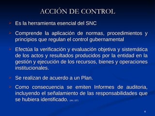 ACCIÓN DE CONTROL Es la herramienta esencial del SNC Comprende la aplicación de normas, procedimientos y principios que regulan el control gubernamental Efectúa la verificación y evaluación objetiva y sistemática de los actos y resultados producidos por la entidad en la gestión y ejecución de los recursos, bienes y operaciones institucionales. Se realizan de acuerdo a un Plan. Como consecuencia se emiten Informes de auditoria, incluyendo el señalamiento de las responsabilidades que se hubiera identificado.  (Art. 10°) 