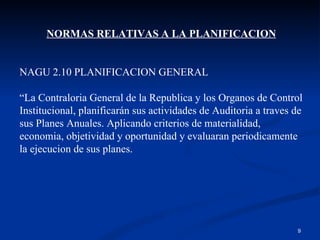 NORMAS RELATIVAS A LA PLANIFICACION NAGU 2.10 PLANIFICACION GENERAL “ La Contraloria General de la Republica y los Organos de Control Institucional, planificarán sus actividades de Auditoria a traves de sus Planes Anuales. Aplicando criterios de materialidad, economia, objetividad y oportunidad y evaluaran periodicamente la ejecucion de sus planes. 
