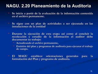 NAGU. 2.20 Planeamiento de la Auditoria
   Se inicia a partir de la evaluación de la información contenida
    en el archivo permanente.

   Se sigue con un plan de actividades a ser ejecutada en las
    instalaciones de la entidad

   Durante la ejecución de esta etapa así como al concluir la
    recolección y estudio de la información el auditor debe
    documentar su trabajo:
       Actualizando el archivo permanente,
       Emisión del plan y programas de auditoría para ejecutar el trabajo
        de campo.

   El MAGU establece orientaciones generales                   para   la
    formulación del Plan y programa de auditoria.


                                                                       16
 