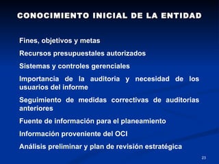 CONOCIMIENTO INICIAL DE LA ENTIDAD


Fines, objetivos y metas
Recursos presupuestales autorizados
Sistemas y controles gerenciales
Importancia de la auditoria y necesidad de los
usuarios del informe
Seguimiento de medidas correctivas de auditorias
anteriores
Fuente de información para el planeamiento
Información proveniente del OCI
Análisis preliminar y plan de revisión estratégica
                                                     23
 
