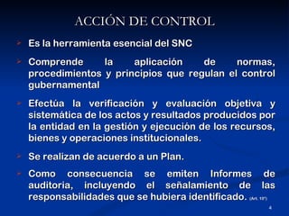 ACCIÓN DE CONTROL
   Es la herramienta esencial del SNC
   Comprende      la    aplicación    de     normas,
    procedimientos y principios que regulan el control
    gubernamental
   Efectúa la verificación y evaluación objetiva y
    sistemática de los actos y resultados producidos por
    la entidad en la gestión y ejecución de los recursos,
    bienes y operaciones institucionales.
   Se realizan de acuerdo a un Plan.
   Como consecuencia se emiten Informes de
    auditoria, incluyendo el señalamiento de las
    responsabilidades que se hubiera identificado. (Art. 10°)
                                                           4
 