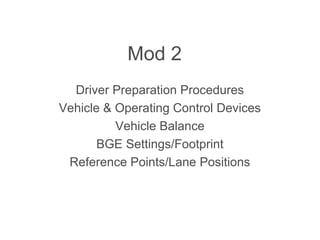 Mod 2
Driver Preparation Procedures
Vehicle & Operating Control Devices
Vehicle Balance
BGE Settings/Footprint
Reference Points/Lane Positions
 