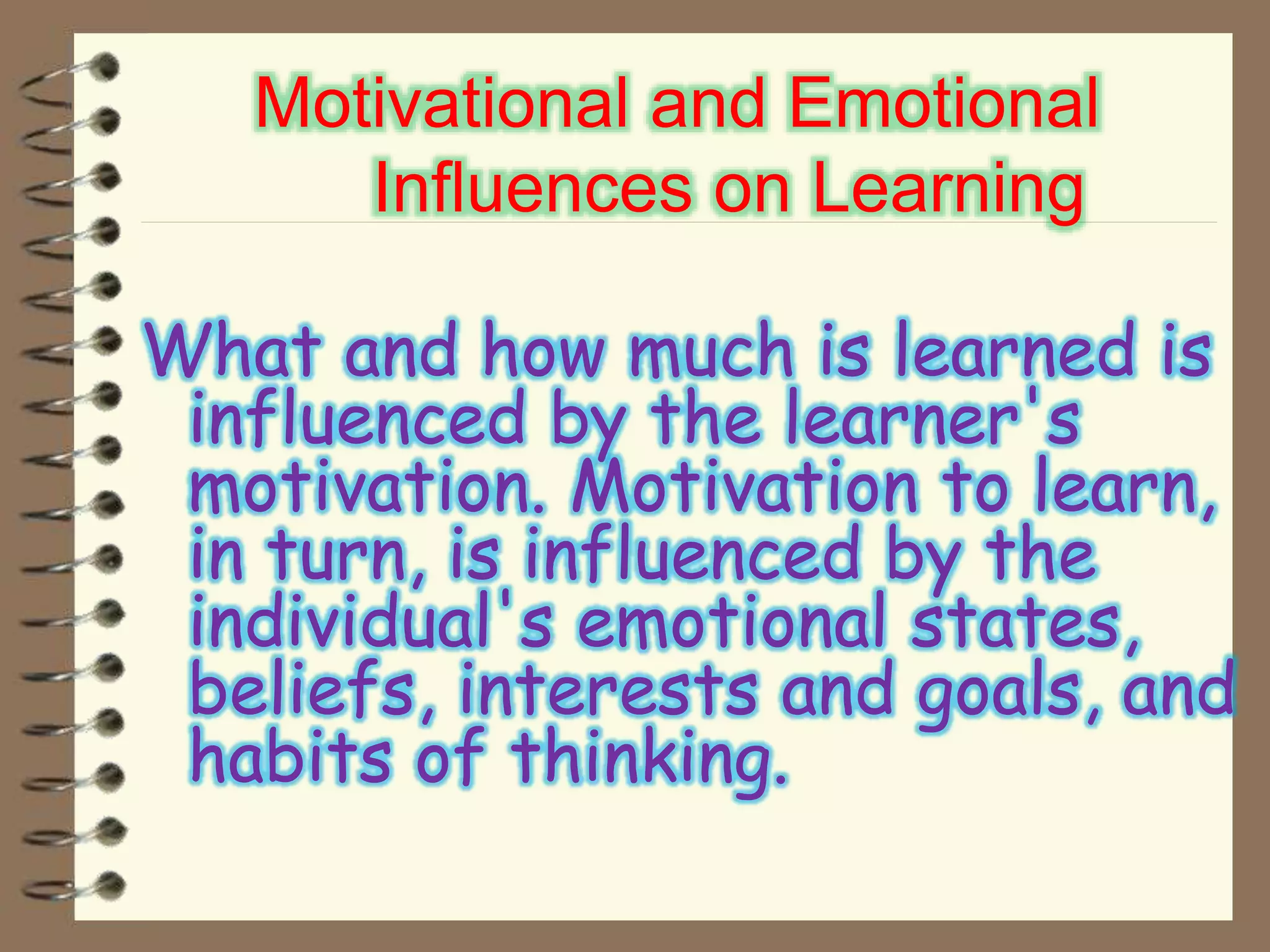 Motivational and Emotional
Influences on Learning
What and how much is learned is
influenced by the learner's
motivation. Motivation to learn,
in turn, is influenced by the
individual's emotional states,
beliefs, interests and goals, and
habits of thinking.
 