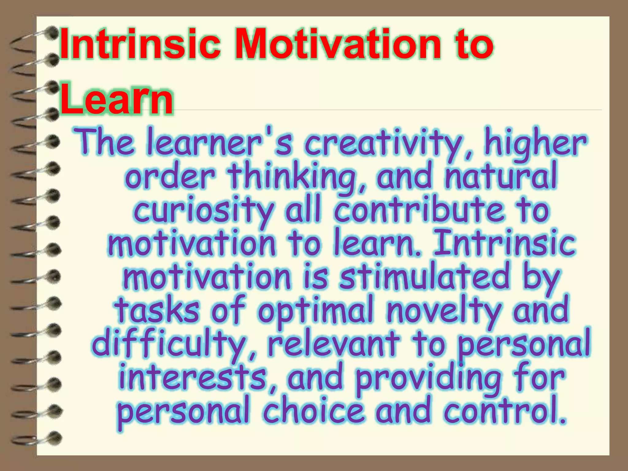 Intrinsic Motivation to
Learn
The learner's creativity, higher
order thinking, and natural
curiosity all contribute to
motivation to learn. Intrinsic
motivation is stimulated by
tasks of optimal novelty and
difficulty, relevant to personal
interests, and providing for
personal choice and control.
 