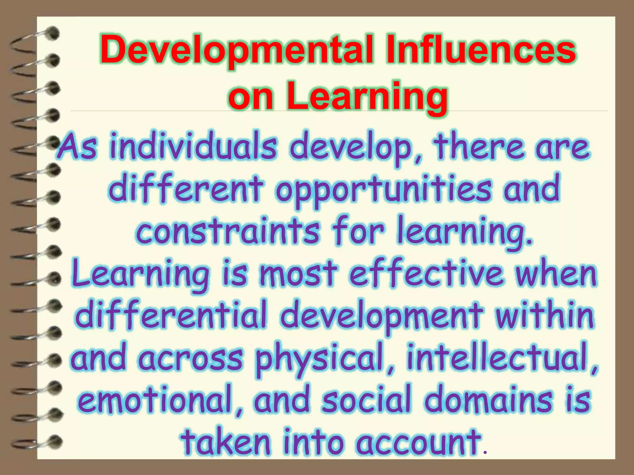 Developmental Influences
on Learning
As individuals develop, there are
different opportunities and
constraints for learning.
Learning is most effective when
differential development within
and across physical, intellectual,
emotional, and social domains is
taken into account.
 