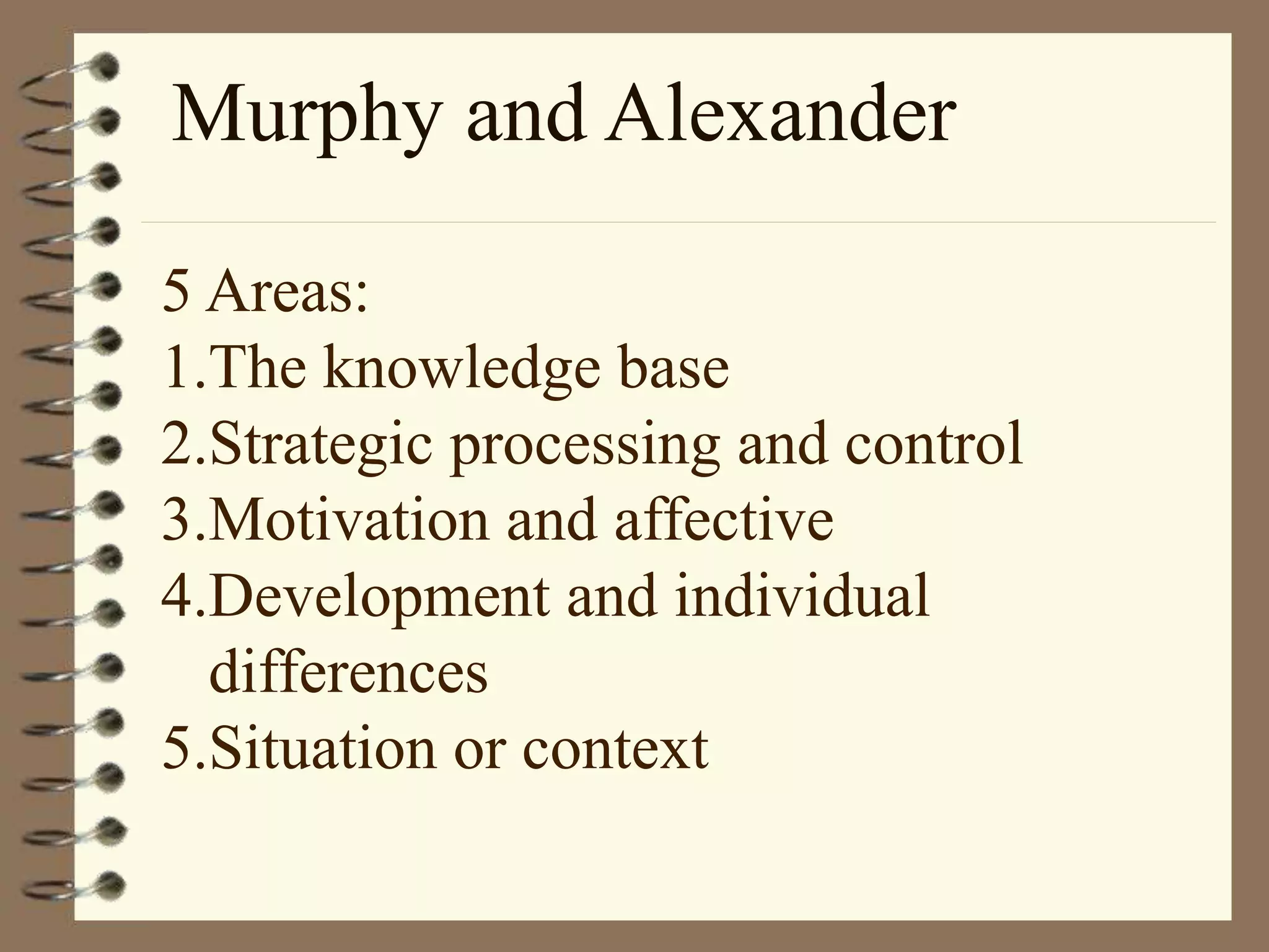 Murphy and Alexander
5 Areas:
1.The knowledge base
2.Strategic processing and control
3.Motivation and affective
4.Development and individual
differences
5.Situation or context
 