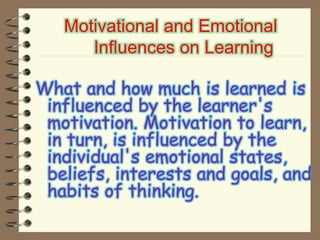 Motivational and Emotional
Influences on Learning
What and how much is learned is
influenced by the learner's
motivation. Motivation to learn,
in turn, is influenced by the
individual's emotional states,
beliefs, interests and goals, and
habits of thinking.
 