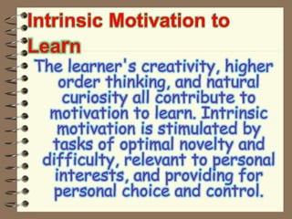 Intrinsic Motivation to
Learn
The learner's creativity, higher
order thinking, and natural
curiosity all contribute to
motivation to learn. Intrinsic
motivation is stimulated by
tasks of optimal novelty and
difficulty, relevant to personal
interests, and providing for
personal choice and control.
 