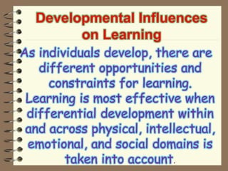 Developmental Influences
on Learning
As individuals develop, there are
different opportunities and
constraints for learning.
Learning is most effective when
differential development within
and across physical, intellectual,
emotional, and social domains is
taken into account.
 