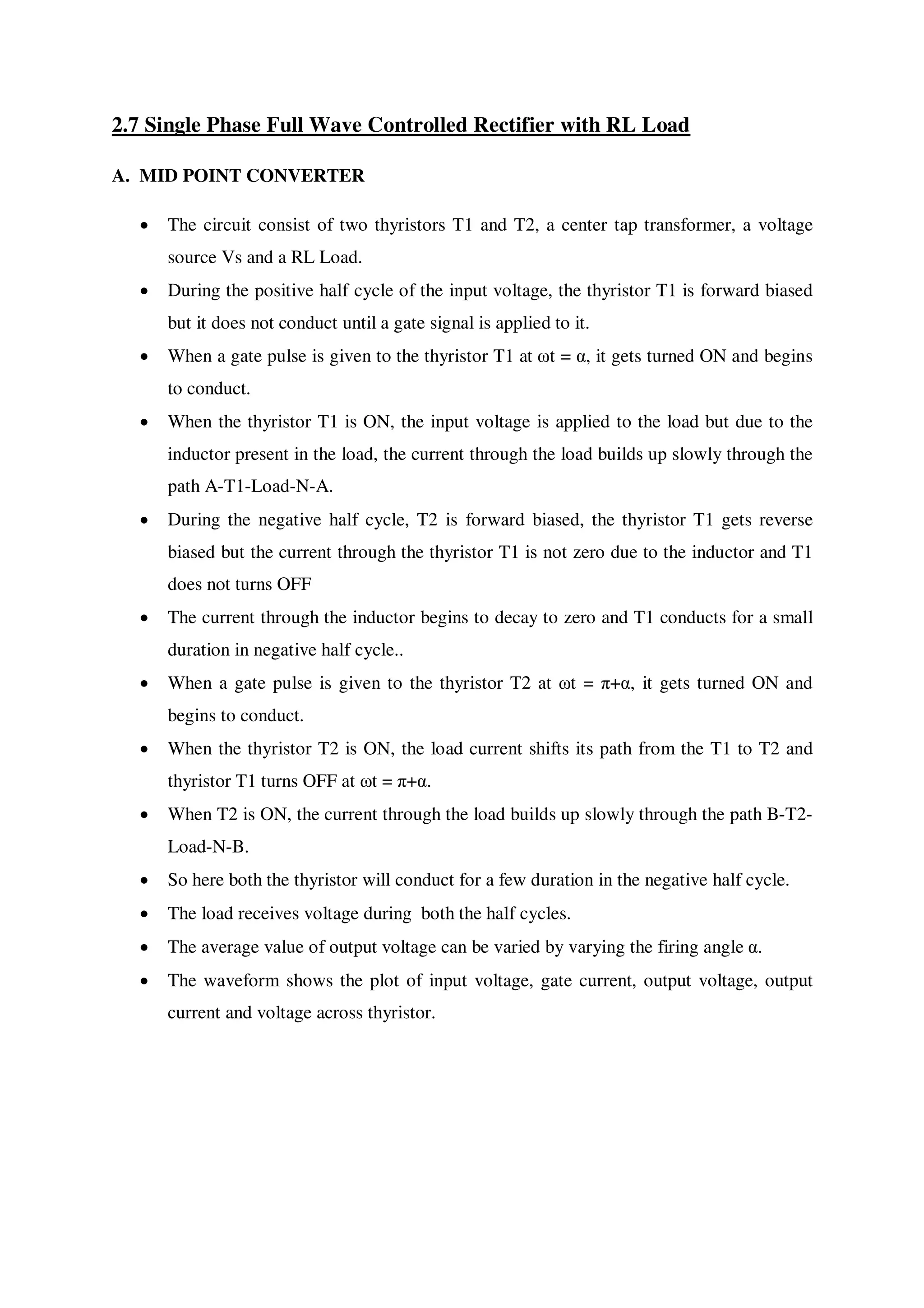 2.7 Single Phase Full Wave Controlled Rectifier with RL Load
A. MID POINT CONVERTER
 The circuit consist of two thyristors T1 and T2, a center tap transformer, a voltage
source Vs and a RL Load.
 During the positive half cycle of the input voltage, the thyristor T1 is forward biased
but it does not conduct until a gate signal is applied to it.
 When a gate pulse is given to the thyristor T1 at ωt = α, it gets turned ON and begins
to conduct.
 When the thyristor T1 is ON, the input voltage is applied to the load but due to the
inductor present in the load, the current through the load builds up slowly through the
path A-T1-Load-N-A.
 During the negative half cycle, T2 is forward biased, the thyristor T1 gets reverse
biased but the current through the thyristor T1 is not zero due to the inductor and T1
does not turns OFF
 The current through the inductor begins to decay to zero and T1 conducts for a small
duration in negative half cycle..
 When a gate pulse is given to the thyristor T2 at ωt = π+α, it gets turned ON and
begins to conduct.
 When the thyristor T2 is ON, the load current shifts its path from the T1 to T2 and
thyristor T1 turns OFF at ωt = π+α.
 When T2 is ON, the current through the load builds up slowly through the path B-T2-
Load-N-B.
 So here both the thyristor will conduct for a few duration in the negative half cycle.
 The load receives voltage during both the half cycles.
 The average value of output voltage can be varied by varying the firing angle α.
 The waveform shows the plot of input voltage, gate current, output voltage, output
current and voltage across thyristor.
 