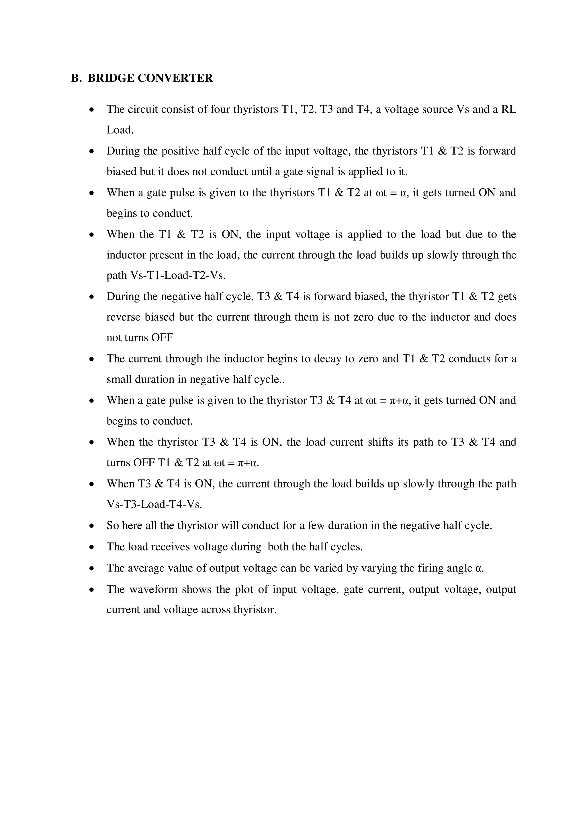 B. BRIDGE CONVERTER
 The circuit consist of four thyristors T1, T2, T3 and T4, a voltage source Vs and a RL
Load.
 During the positive half cycle of the input voltage, the thyristors T1 & T2 is forward
biased but it does not conduct until a gate signal is applied to it.
 When a gate pulse is given to the thyristors T1 & T2 at ωt = α, it gets turned ON and
begins to conduct.
 When the T1 & T2 is ON, the input voltage is applied to the load but due to the
inductor present in the load, the current through the load builds up slowly through the
path Vs-T1-Load-T2-Vs.
 During the negative half cycle, T3 & T4 is forward biased, the thyristor T1 & T2 gets
reverse biased but the current through them is not zero due to the inductor and does
not turns OFF
 The current through the inductor begins to decay to zero and T1 & T2 conducts for a
small duration in negative half cycle..
 When a gate pulse is given to the thyristor T3 & T4 at ωt = π+α, it gets turned ON and
begins to conduct.
 When the thyristor T3 & T4 is ON, the load current shifts its path to T3 & T4 and
turns OFF T1 & T2 at ωt = π+α.
 When T3 & T4 is ON, the current through the load builds up slowly through the path
Vs-T3-Load-T4-Vs.
 So here all the thyristor will conduct for a few duration in the negative half cycle.
 The load receives voltage during both the half cycles.
 The average value of output voltage can be varied by varying the firing angle α.
 The waveform shows the plot of input voltage, gate current, output voltage, output
current and voltage across thyristor.
 