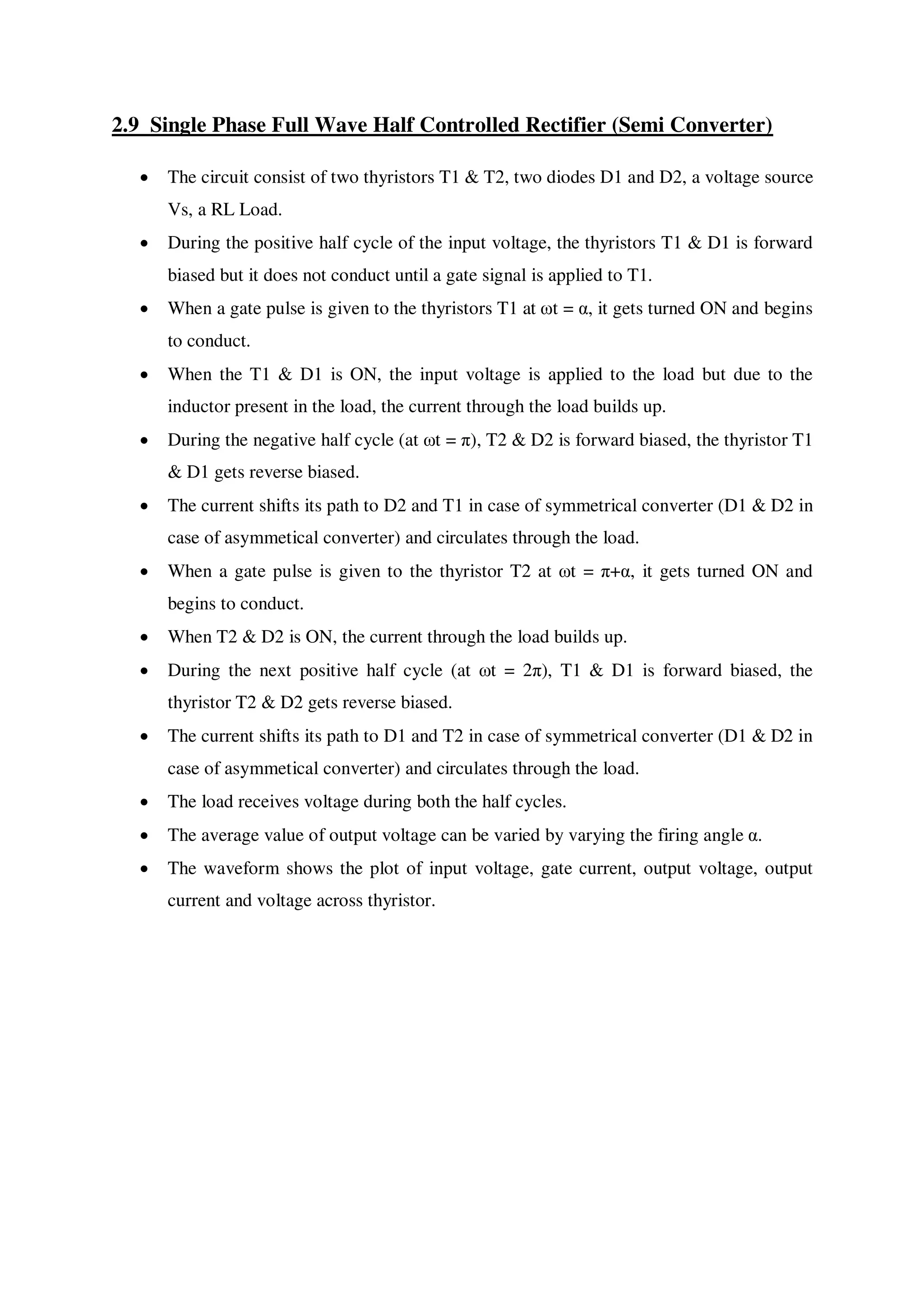 2.9 Single Phase Full Wave Half Controlled Rectifier (Semi Converter)
 The circuit consist of two thyristors T1 & T2, two diodes D1 and D2, a voltage source
Vs, a RL Load.
 During the positive half cycle of the input voltage, the thyristors T1 & D1 is forward
biased but it does not conduct until a gate signal is applied to T1.
 When a gate pulse is given to the thyristors T1 at ωt = α, it gets turned ON and begins
to conduct.
 When the T1 & D1 is ON, the input voltage is applied to the load but due to the
inductor present in the load, the current through the load builds up.
 During the negative half cycle (at ωt = π), T2 & D2 is forward biased, the thyristor T1
& D1 gets reverse biased.
 The current shifts its path to D2 and T1 in case of symmetrical converter (D1 & D2 in
case of asymmetical converter) and circulates through the load.
 When a gate pulse is given to the thyristor T2 at ωt = π+α, it gets turned ON and
begins to conduct.
 When T2 & D2 is ON, the current through the load builds up.
 During the next positive half cycle (at ωt = 2π), T1 & D1 is forward biased, the
thyristor T2 & D2 gets reverse biased.
 The current shifts its path to D1 and T2 in case of symmetrical converter (D1 & D2 in
case of asymmetical converter) and circulates through the load.
 The load receives voltage during both the half cycles.
 The average value of output voltage can be varied by varying the firing angle α.
 The waveform shows the plot of input voltage, gate current, output voltage, output
current and voltage across thyristor.
 