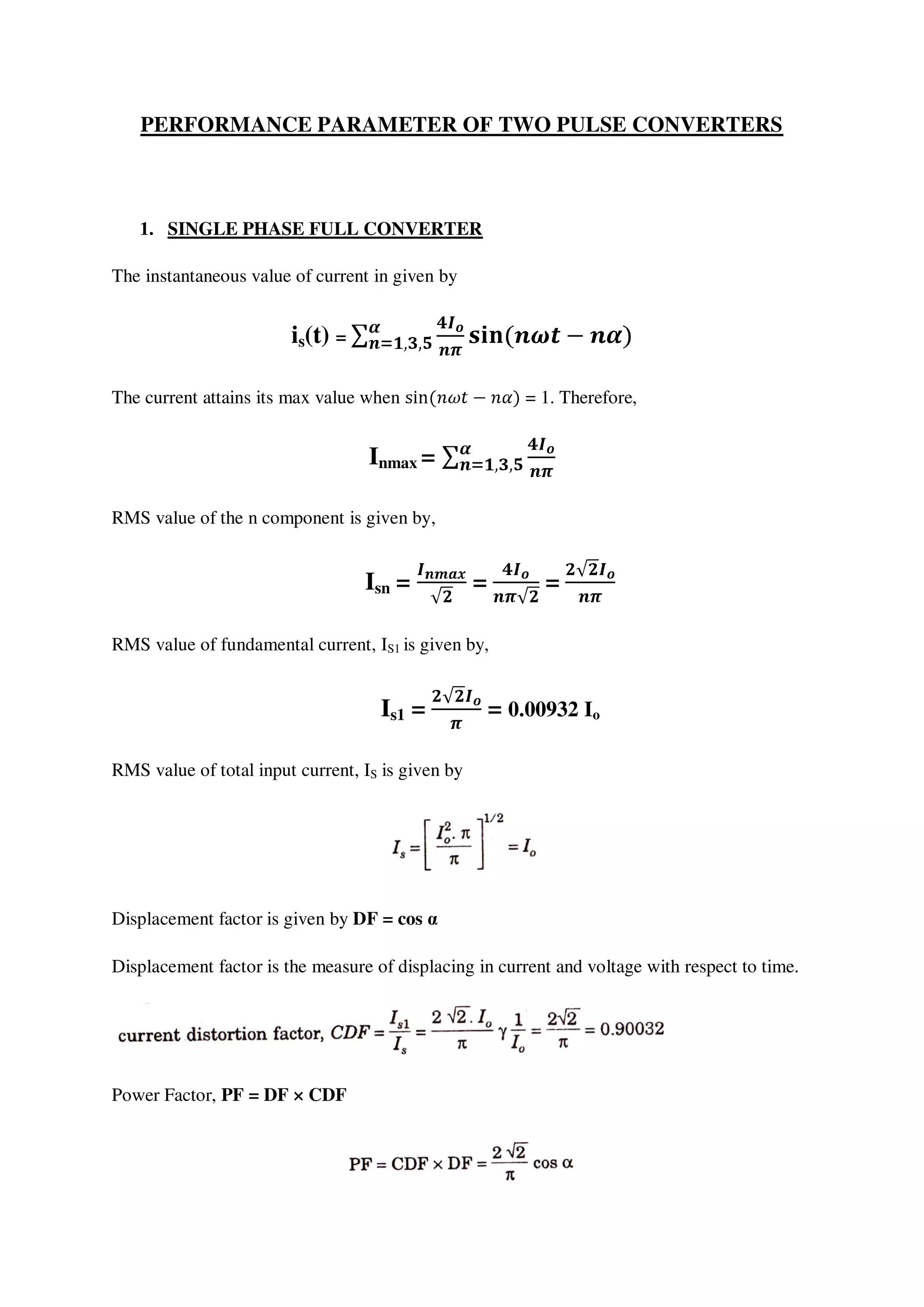 PERFORMANCE PARAMETER OF TWO PULSE CONVERTERS
1. SINGLE PHASE FULL CONVERTER
The instantaneous value of current in given by
is(t) =
The current attains its max value when = 1. Therefore,
Inmax =
RMS value of the n component is given by,
Isn = = =
RMS value of fundamental current, IS1 is given by,
Is1 = = 0.00932 Io
RMS value of total input current, IS is given by
Displacement factor is given by DF = cos α
Displacement factor is the measure of displacing in current and voltage with respect to time.
Power Factor, PF = DF × CDF
 