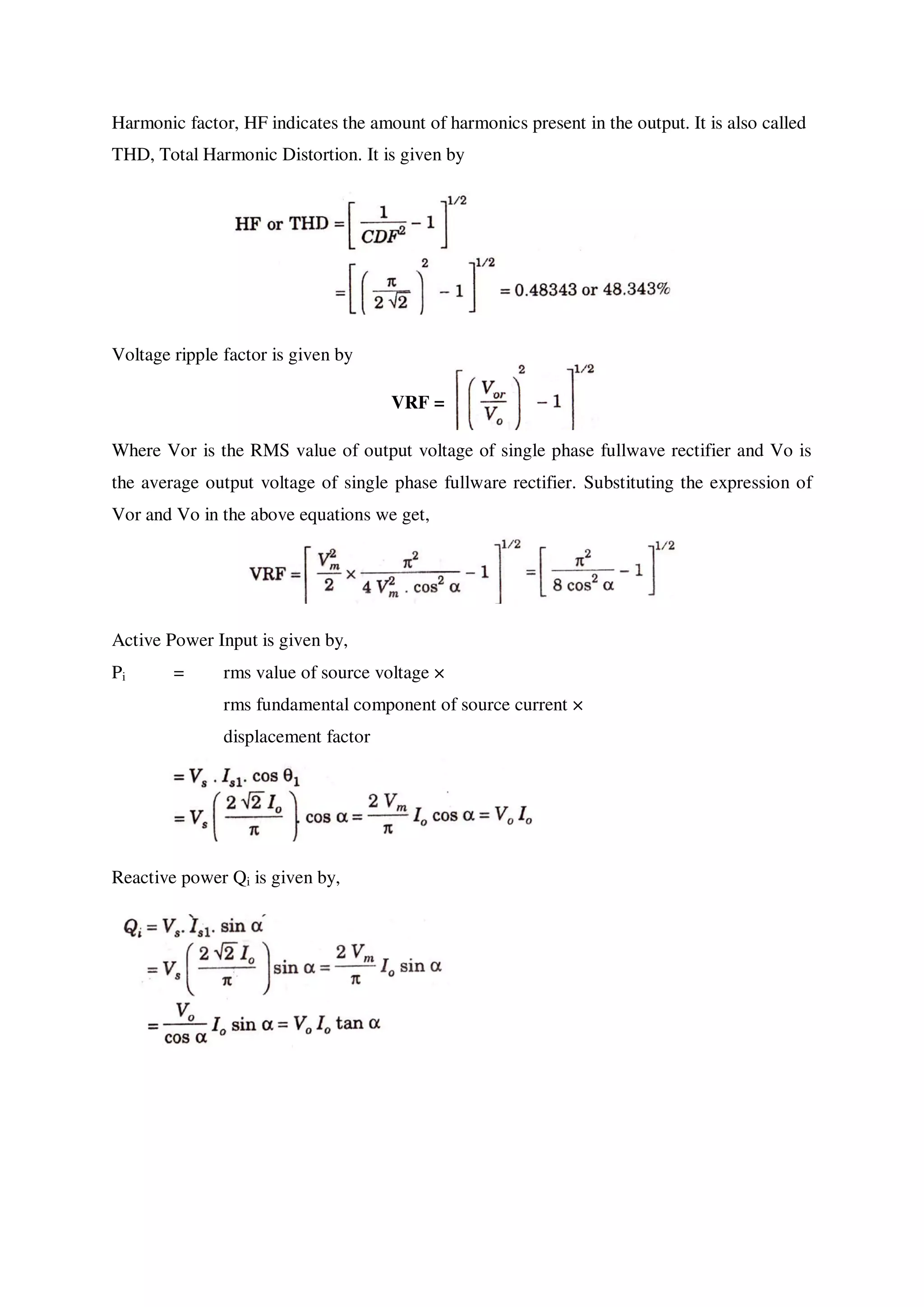 Harmonic factor, HF indicates the amount of harmonics present in the output. It is also called
THD, Total Harmonic Distortion. It is given by
Voltage ripple factor is given by
VRF =
Where Vor is the RMS value of output voltage of single phase fullwave rectifier and Vo is
the average output voltage of single phase fullware rectifier. Substituting the expression of
Vor and Vo in the above equations we get,
Active Power Input is given by,
Pi = rms value of source voltage ×
rms fundamental component of source current ×
displacement factor
Reactive power Qi is given by,
 