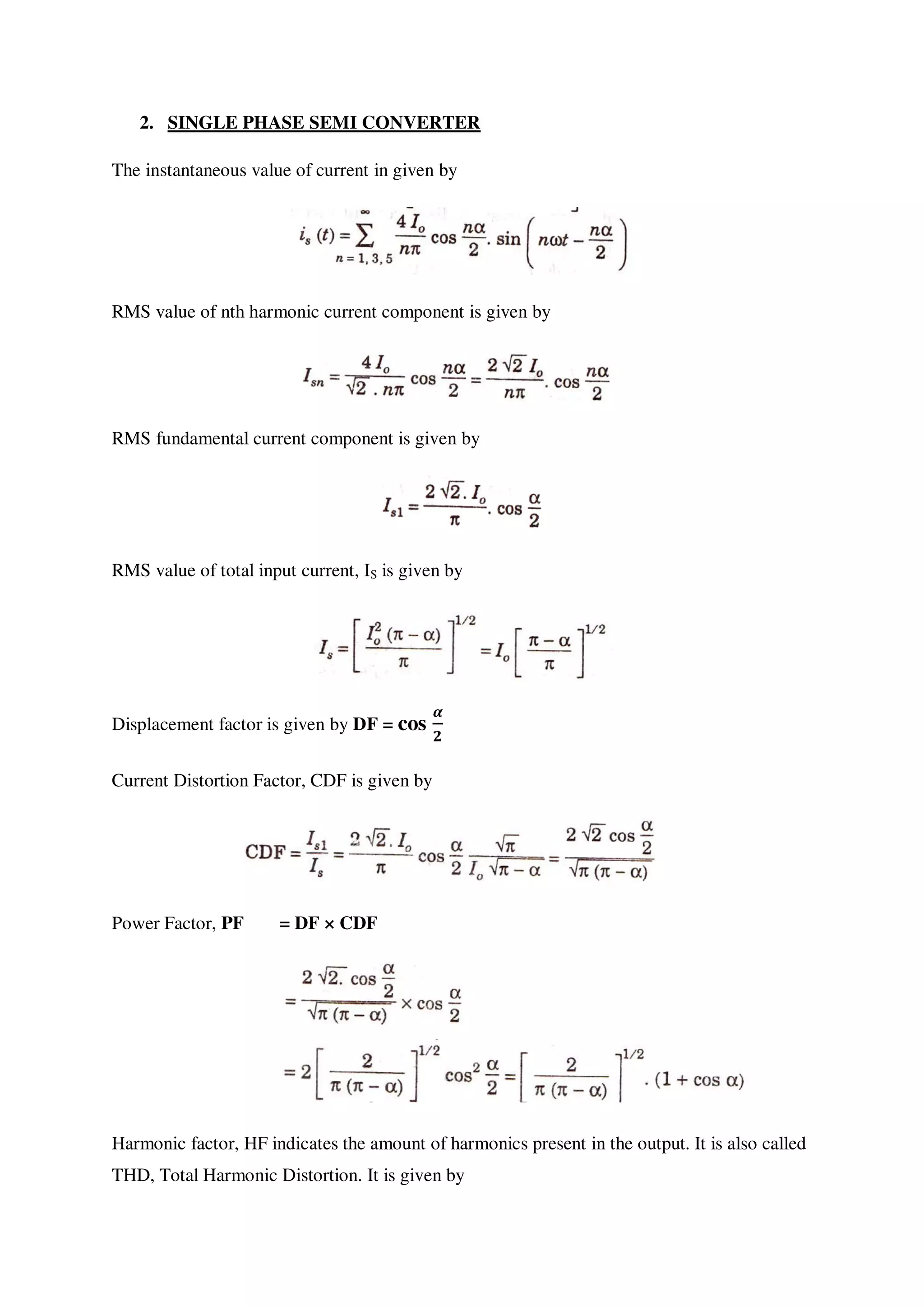 2. SINGLE PHASE SEMI CONVERTER
The instantaneous value of current in given by
RMS value of nth harmonic current component is given by
RMS fundamental current component is given by
RMS value of total input current, IS is given by
Displacement factor is given by DF = cos
Current Distortion Factor, CDF is given by
Power Factor, PF = DF × CDF
Harmonic factor, HF indicates the amount of harmonics present in the output. It is also called
THD, Total Harmonic Distortion. It is given by
 