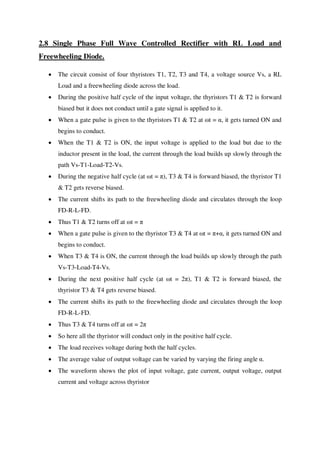 2.8 Single Phase Full Wave Controlled Rectifier with RL Load and
Freewheeling Diode.
 The circuit consist of four thyristors T1, T2, T3 and T4, a voltage source Vs, a RL
Load and a freewheeling diode across the load.
 During the positive half cycle of the input voltage, the thyristors T1 & T2 is forward
biased but it does not conduct until a gate signal is applied to it.
 When a gate pulse is given to the thyristors T1 & T2 at ωt = α, it gets turned ON and
begins to conduct.
 When the T1 & T2 is ON, the input voltage is applied to the load but due to the
inductor present in the load, the current through the load builds up slowly through the
path Vs-T1-Load-T2-Vs.
 During the negative half cycle (at ωt = π), T3 & T4 is forward biased, the thyristor T1
& T2 gets reverse biased.
 The current shifts its path to the freewheeling diode and circulates through the loop
FD-R-L-FD.
 Thus T1 & T2 turns off at ωt = π
 When a gate pulse is given to the thyristor T3 & T4 at ωt = π+α, it gets turned ON and
begins to conduct.
 When T3 & T4 is ON, the current through the load builds up slowly through the path
Vs-T3-Load-T4-Vs.
 During the next positive half cycle (at ωt = 2π), T1 & T2 is forward biased, the
thyristor T3 & T4 gets reverse biased.
 The current shifts its path to the freewheeling diode and circulates through the loop
FD-R-L-FD.
 Thus T3 & T4 turns off at ωt = 2π
 So here all the thyristor will conduct only in the positive half cycle.
 The load receives voltage during both the half cycles.
 The average value of output voltage can be varied by varying the firing angle α.
 The waveform shows the plot of input voltage, gate current, output voltage, output
current and voltage across thyristor
 