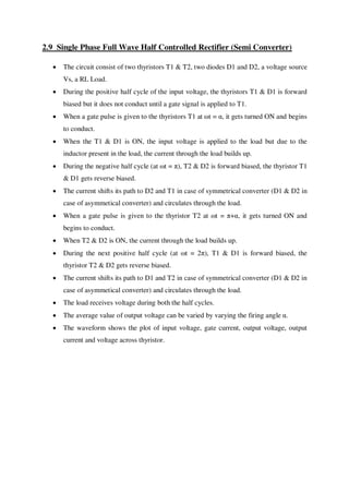 2.9 Single Phase Full Wave Half Controlled Rectifier (Semi Converter)
 The circuit consist of two thyristors T1 & T2, two diodes D1 and D2, a voltage source
Vs, a RL Load.
 During the positive half cycle of the input voltage, the thyristors T1 & D1 is forward
biased but it does not conduct until a gate signal is applied to T1.
 When a gate pulse is given to the thyristors T1 at ωt = α, it gets turned ON and begins
to conduct.
 When the T1 & D1 is ON, the input voltage is applied to the load but due to the
inductor present in the load, the current through the load builds up.
 During the negative half cycle (at ωt = π), T2 & D2 is forward biased, the thyristor T1
& D1 gets reverse biased.
 The current shifts its path to D2 and T1 in case of symmetrical converter (D1 & D2 in
case of asymmetical converter) and circulates through the load.
 When a gate pulse is given to the thyristor T2 at ωt = π+α, it gets turned ON and
begins to conduct.
 When T2 & D2 is ON, the current through the load builds up.
 During the next positive half cycle (at ωt = 2π), T1 & D1 is forward biased, the
thyristor T2 & D2 gets reverse biased.
 The current shifts its path to D1 and T2 in case of symmetrical converter (D1 & D2 in
case of asymmetical converter) and circulates through the load.
 The load receives voltage during both the half cycles.
 The average value of output voltage can be varied by varying the firing angle α.
 The waveform shows the plot of input voltage, gate current, output voltage, output
current and voltage across thyristor.
 