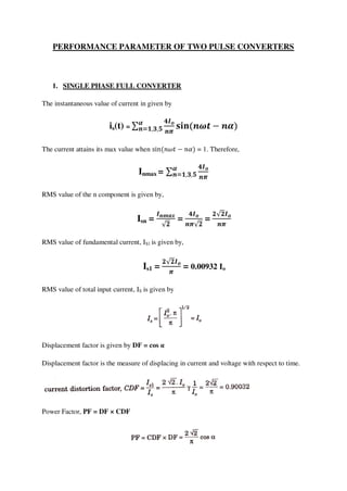 PERFORMANCE PARAMETER OF TWO PULSE CONVERTERS
1. SINGLE PHASE FULL CONVERTER
The instantaneous value of current in given by
is(t) =
The current attains its max value when = 1. Therefore,
Inmax =
RMS value of the n component is given by,
Isn = = =
RMS value of fundamental current, IS1 is given by,
Is1 = = 0.00932 Io
RMS value of total input current, IS is given by
Displacement factor is given by DF = cos α
Displacement factor is the measure of displacing in current and voltage with respect to time.
Power Factor, PF = DF × CDF
 