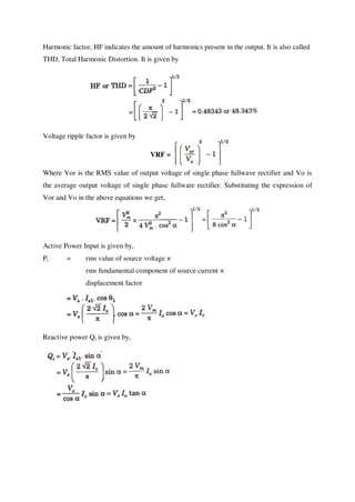 Harmonic factor, HF indicates the amount of harmonics present in the output. It is also called
THD, Total Harmonic Distortion. It is given by
Voltage ripple factor is given by
VRF =
Where Vor is the RMS value of output voltage of single phase fullwave rectifier and Vo is
the average output voltage of single phase fullware rectifier. Substituting the expression of
Vor and Vo in the above equations we get,
Active Power Input is given by,
Pi = rms value of source voltage ×
rms fundamental component of source current ×
displacement factor
Reactive power Qi is given by,
 