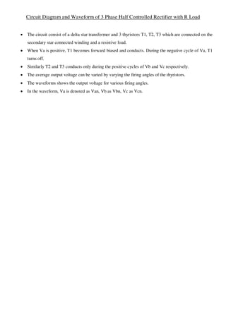 Circuit Diagram and Waveform of 3 Phase Half Controlled Rectifier with R Load
 The circuit consist of a delta star transformer and 3 thyristors T1, T2, T3 which are connected on the
secondary star connected winding and a resistive load.
 When Va is positive, T1 becomes forward biased and conducts. During the negative cycle of Va, T1
turns off.
 Similarly T2 and T3 conducts only during the positive cycles of Vb and Vc respectively.
 The average output voltage can be varied by varying the firing angles of the thyristors.
 The waveforms shows the output voltage for various firing angles.
 In the waveform, Va is denoted as Van, Vb as Vbn, Vc as Vcn.
 