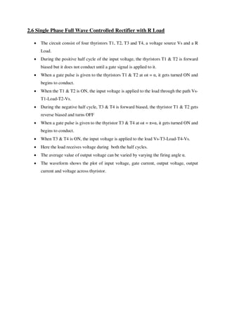 2.6 Single Phase Full Wave Controlled Rectifier with R Load
 The circuit consist of four thyristors T1, T2, T3 and T4, a voltage source Vs and a R
Load.
 During the positive half cycle of the input voltage, the thyristors T1 & T2 is forward
biased but it does not conduct until a gate signal is applied to it.
 When a gate pulse is given to the thyristors T1 & T2 at ωt = α, it gets turned ON and
begins to conduct.
 When the T1 & T2 is ON, the input voltage is applied to the load through the path Vs-
T1-Load-T2-Vs.
 During the negative half cycle, T3 & T4 is forward biased, the thyristor T1 & T2 gets
reverse biased and turns OFF
 When a gate pulse is given to the thyristor T3 & T4 at ωt = π+α, it gets turned ON and
begins to conduct.
 When T3 & T4 is ON, the input voltage is applied to the load Vs-T3-Load-T4-Vs.
 Here the load receives voltage during both the half cycles.
 The average value of output voltage can be varied by varying the firing angle α.
 The waveform shows the plot of input voltage, gate current, output voltage, output
current and voltage across thyristor.
 