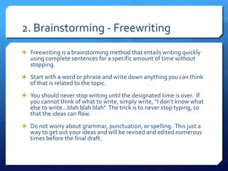 2. Brainstorming - Freewriting Freewriting is a brainstorming method that entails writing quickly using complete sentences for a specific amount of time without stopping. Start with a word or phrase and write down anything you can think of that is related to the topic.   You should never stop writing until the designated time is over.  If you cannot think of what to write, simply write, “I don’t know what else to write…blah blah blah”  The trick is to never stop typing, so that the ideas can flow. Do not worry about grammar, punctuation, or spelling.  This just a way to get out your ideas and will be revised and edited numerous times before the final draft.   