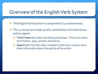 Overview of the English Verb System The English Verb System is comprised of 12 active tenses. The 12 tenses are made up of a combination of a time frame and an aspect. Time Frame tells when something took place.  There are 3 basic time frames:  past, present, and future. Aspect tells how the verb is related to that time, or gives some other information about the quality of the action. 