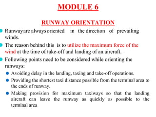 MODULE 6
RUNWAY ORIENTATION
⚫ Runwayare alwaysoriented in the direction of prevailing
winds.
⚫ The reason behind this is to utilize the maximum force of the
wind at the time of take-off and landing of an aircraft.
⚫ Following points need to be considered while orienting the
runways:
⚫ Avoiding delay in the landing, taxing and take-off operations.
⚫ Providing the shortest taxi distance possible from the terminal area to
the ends of runway.
⚫ Making provision for maximum taxiways so that the landing
aircraft can leave the runway as quickly as possible to the
terminal area
 