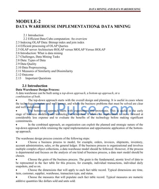 VTUPulse.com
DATA MINING AND DATA WAREHOUSING
Dept. of CSE, ATMECE,
Mysuru
Page 1
MODULE-2
DATA WAREHOUSE IMPLEMENTATION& DATA MINING
2.1 Introduction
2.2 Efficient Data Cube computation: An overview
2.3 Indexing OLAP Data: Bitmap index and join index
2.4 Efficient processing of OLAP Queries
2.5 OLAP server Architecture ROLAP versus MOLAP Versus HOLAP
2.6 Introduction: What is data mining
2.7 Challenges, Data Mining Tasks
2.8 Data: Types of Data
2.9 Data Quality
2.10 Data Preprocessing,
2.11 Measures of Similarity and Dissimilarity
2.12 Outcome
2.13 Important Questions
2.1 Introduction
Data Warehouse Design Process:
A data warehouse can be built using a top-down approach, a bottom-up approach, or a
combination of both.
 The top-down approach starts with the overall design and planning. It is useful in cases where
the technology is mature and well known, and where the business problems that must be solved are clear
and well understood.
 The bottom-up approach starts with experiments and prototypes. This is useful in the early
stage of business modeling and technology development. It allows an organization to move forward at
considerably less expense and to evaluate the benefits of the technology before making significant
commitments.
 In the combined approach, an organization can exploit the planned and strategic nature of the
top-down approach while retaining the rapid implementation and opportunistic application of the bottom-
up approach.
The warehouse design process consists of the following steps:
 Choose a business process to model, for example, orders, invoices, shipments, inventory,
account administration, sales, or the general ledger. If the business process is organizational and involves
multiple complex object collections, a data warehouse model should be followed. However, if the process
is departmental and focuses on the analysis of one kind of business process, a data mart model should be
chosen.
 Choose the grain of the business process. The grain is the fundamental, atomic level of data to
be represented in the fact table for this process, for example, individual transactions, individual daily
snapshots, and so on.
 Choose the dimensions that will apply to each fact table record. Typical dimensions are time,
item, customer, supplier, warehouse, transaction type, and status.
 Choose the measures that will populate each fact table record. Typical measures are numeric
additive quantities like dollars sold and units sold.
 