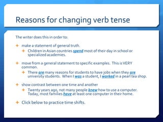 Reasons for changing verb tense	 The writer does this in order to:  make a statement of general truth. Children in Asian countries spend most of their day in school or specialized academies. move from a general statement to specific examples.  This is VERY common. There are many reasons for students to have jobs when they are university students.  When I was a student, I worked in a pearl tea shop. show contrast between one time and another Twenty years ago, not many people knew how to use a computer.  Today, most families have at least one computer in their home. Click below to practice time shifts. 